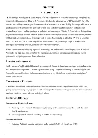 1
CHAPTER 1
INTRODUCTION
I Keith Pandya, pursuing my B.Com Degree 3rd
Year 5th
Semester at Kristu Jayanti College completed my
one-month of Internship at B Sariya & Associates CA firm for a time period of 14th
June to 20th
July. The
summer internship we were required to complete is a 30 marks course provided by the college which was a
good oppurtunity to expose to the corporate world. As a part of my academic journey and pursuit of
practical experience, I had the privilege to undertake an internship at B Sariya & Associates, a distinguished
player in the realm of financial services. In this dynamic landscape of modern business and finance, the role
of Chartered Accountancy (CA) firms is pivotal. B Sariya & Associates is a leading CA firm in Mumbai
since 1989 which serves as essential pillars of financial expertise, providing a range of services that
encompass accounting, taxation, company law, other allied services.
With a commitment to delivering top-notch accounting, tax, and financial consulting services, B Sariya &
Associates has become a trusted partner for businesses, individuals, and organizations seeking expert
guidance in navigating complex financial matters.
Expertise and Approach:
Led by a team of highly skilled Chartered Accountants, B Sariya & Associates combines technical expertise
with a client-centric approach. The firm's professionals bring a deep understanding of industry regulations,
financial trends, and business challenges, enabling them to provide tailored solutions that meet clients'
unique requirements.
Commitment to Excellence:
B Sariya & Associates is dedicated to maintaining the highest standards of professionalism, ethics, and
quality. By continuously staying updated with evolving industry norms and regulations, the firm ensures that
its clients receive accurate, relevant, and timely advice.
Key Service Offerings:
Accounting & Related Advisory
 Advising on aspects related to accounting for complex transactions in accordance with the local
GAAP requirements
 Providing support function for aiding in end-to-end accounting
Audit & Assurance
 Statutory Audits of financial statements under Indian GAAP, US GAAP and IFRS
 