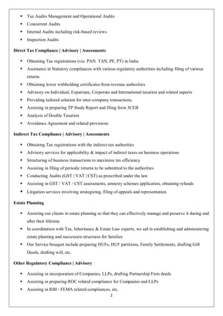 2
 Tax Audits Management and Operational Audits
 Concurrent Audits
 Internal Audits including risk-based reviews
 Inspection Audits
Direct Tax Compliance | Advisory | Assessments
 Obtaining Tax registrations (viz. PAN. TAN, PF, PT) in India
 Assistance in Statutory compliances with various regulatory authorities including filing of various
returns
 Obtaining lower withholding certificates from revenue authorities
 Advisory on Individual, Expatriate, Corporate and International taxation and related aspects
 Providing tailored solution for inter-company transactions.
 Assisting in preparing TP Study Report and filing form 3CEB
 Analysis of Double Taxation
 Avoidance Agreement and related provisions
Indirect Tax Compliance | Advisory | Assessments
 Obtaining Tax registrations with the indirect-tax authorities
 Advisory services for applicability & impact of indirect taxes on business operations
 Structuring of business transactions to maximize tax efficiency
 Assisting in filing of periodic returns to be submitted to the authorities
 Conducting Audits (GST | VAT | CST) as prescribed under the law
 Assisting in GST / VAT / CST assessments, amnesty schemes application, obtaining refunds
 Litigation services involving strategizing, filing of appeals and representation
Estate Planning
 Assisting our clients in estate planning so that they can effectively manage and preserve it during and
after their lifetime
 In coordination with Tax, Inheritance & Estate Law experts, we aid in establishing and administering
estate planning and succession structures for families
 Our Service bouquet include preparing HUFs, HUF partitions, Family Settlements, drafting Gift
Deeds, drafting will, etc.
Other Regulatory Compliance | Advisory
 Assisting in incorporation of Companies, LLPs, drafting Partnership Firm deeds
 Assisting in preparing ROC related compliance for Companies and LLPs
 Assisting in RBI / FEMA related compliances, etc.
 