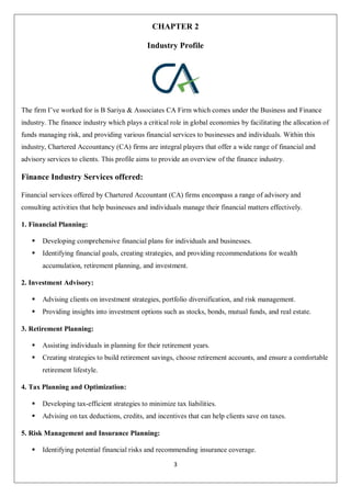 3
CHAPTER 2
Industry Profile
The firm I’ve worked for is B Sariya & Associates CA Firm which comes under the Business and Finance
industry. The finance industry which plays a critical role in global economies by facilitating the allocation of
funds managing risk, and providing various financial services to businesses and individuals. Within this
industry, Chartered Accountancy (CA) firms are integral players that offer a wide range of financial and
advisory services to clients. This profile aims to provide an overview of the finance industry.
Finance Industry Services offered:
Financial services offered by Chartered Accountant (CA) firms encompass a range of advisory and
consulting activities that help businesses and individuals manage their financial matters effectively.
1. Financial Planning:
 Developing comprehensive financial plans for individuals and businesses.
 Identifying financial goals, creating strategies, and providing recommendations for wealth
accumulation, retirement planning, and investment.
2. Investment Advisory:
 Advising clients on investment strategies, portfolio diversification, and risk management.
 Providing insights into investment options such as stocks, bonds, mutual funds, and real estate.
3. Retirement Planning:
 Assisting individuals in planning for their retirement years.
 Creating strategies to build retirement savings, choose retirement accounts, and ensure a comfortable
retirement lifestyle.
4. Tax Planning and Optimization:
 Developing tax-efficient strategies to minimize tax liabilities.
 Advising on tax deductions, credits, and incentives that can help clients save on taxes.
5. Risk Management and Insurance Planning:
 Identifying potential financial risks and recommending insurance coverage.
 