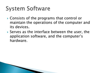 Consists of the programs that control or maintain the operations of the computer and its devices.  Serves as the interface between the user, the application software, and the computer’s hardware. System Software 