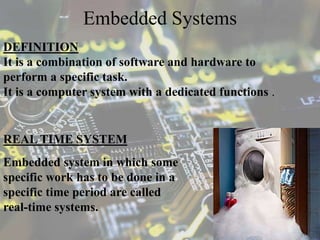 Embedded Systems
DEFINITION
It is a combination of software and hardware to
perform a specific task.
It is a computer system with a dedicated functions .
Embedded system in which some
specific work has to be done in a
specific time period are called
real-time systems.
REAL TIME SYSTEM
 