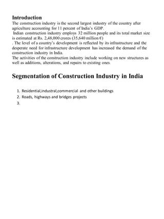 Introduction
The construction industry is the second largest industry of the country after
agriculture accounting for 11 percent of India’s GDP.
Indian construction industry employs 32 million people and its total market size
is estimated at Rs. 2,48,000 crores (35,640 million €)
. The level of a country’s development is reflected by its infrastructure and the
desperate need for infrastructure development has increased the demand of the
construction industry in India.
The activities of the construction industry include working on new structures as
well as additions, alterations, and repairs to existing ones.
Segmentation of Construction Industry in India
1. Residential,industral,commercial and other buildings
2. Roads, highways and bridges projects
3.
 