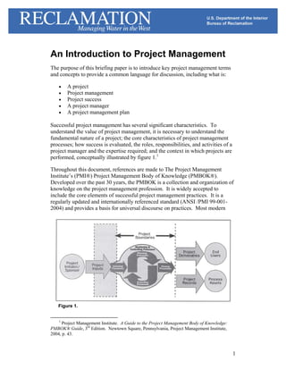 An Introduction to Project Management
The purpose of this briefing paper is to introduce key project management terms
and concepts to provide a common language for discussion, including what is:

    •   A project
    •   Project management
    •   Project success
    •   A project manager
    •   A project management plan

Successful project management has several significant characteristics. To
understand the value of project management, it is necessary to understand the
fundamental nature of a project; the core characteristics of project management
processes; how success is evaluated, the roles, responsibilities, and activities of a
project manager and the expertise required; and the context in which projects are
performed, conceptually illustrated by figure 1.1

Throughout this document, references are made to The Project Management
Institute’s (PMI®) Project Management Body of Knowledge (PMBOK®).
Developed over the past 30 years, the PMBOK is a collection and organization of
knowledge on the project management profession. It is widely accepted to
include the core elements of successful project management practices. It is a
regularly updated and internationally referenced standard (ANSI /PMI 99-001-
2004) and provides a basis for universal discourse on practices. Most modern




   Figure 1.


    1
     Project Management Institute. A Guide to the Project Management Body of Knowledge:
PMBOK® Guide, 3rd Edition. Newtown Square, Pennsylvania, Project Management Institute,
2004, p. 43.



                                                                                          1
 