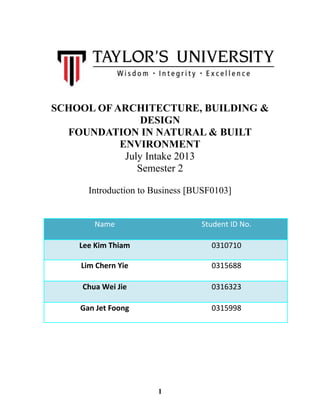 SCHOOL OF ARCHITECTURE, BUILDING &
DESIGN
FOUNDATION IN NATURAL & BUILT
ENVIRONMENT
July Intake 2013
Semester 2
Introduction to Business [BUSF0103]
Name Student ID No.
Lee Kim Thiam 0310710
Lim Chern Yie 0315688
Chua Wei Jie 0316323
Gan Jet Foong 0315998
1
 