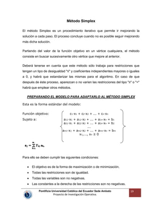 Pontificia Universidad Católica del Ecuador Sede Ambato
Proyecto de Investigación Operativa.
19
Método Simplex
El método Simplex es un procedimiento iterativo que permite ir mejorando la
solución a cada paso. El proceso concluye cuando no es posible seguir mejorando
más dicha solución.
Partiendo del valor de la función objetivo en un vértice cualquiera, el método
consiste en buscar sucesivamente otro vértice que mejore al anterior.
Deberá tenerse en cuenta que este método sólo trabaja para restricciones que
tengan un tipo de desigualdad "≤" y coeficientes independientes mayores o iguales
a 0, y habrá que estandarizar las mismas para el algoritmo. En caso de que
después de éste proceso, aparezcan o no varíen las restricciones del tipo "≥" o "="
habrá que emplear otros métodos.
PREPARANDO EL MODELO PARA ADAPTARLO AL MÉTODO SIMPLEX
Esta es la forma estándar del modelo:
Función objetivo: c1·x1 + c2·x2 + ... + cn·xn
Sujeto a: a11·x1 + a12·x2 + ... + a1n·xn = b1
a21·x1 + a22·x2 + ... + a2n·xn = b2
...
am1·x1 + am2·x2 + ... + amn·xn = bm
x1,..., xn ≥ 0
Para ello se deben cumplir las siguientes condiciones:
El objetivo es de la forma de maximización o de minimización.
Todas las restricciones son de igualdad.
Todas las variables son no negativas.
Las constantes a la derecha de las restricciones son no negativas.
 