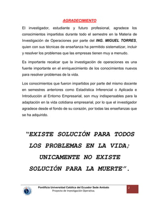 Pontificia Universidad Católica del Ecuador Sede Ambato
Proyecto de Investigación Operativa.
2
AGRADECIMIENTO
El investigador, estudiante y futuro profesional, agradece los
conocimientos impartidos durante todo el semestre en la Materia de
Investigación de Operaciones por parte del ING. MIGUEL TORRES,
quien con sus técnicas de enseñanza ha permitido sistematizar, incluir
y resolver los problemas que las empresas tienen muy a menudo.
Es importante recalcar que la investigación de operaciones es una
fuente importante en el enriquecimiento de los conocimientos nuevos
para resolver problemas de la vida.
Los conocimientos que fueron impartidos por parte del mismo docente
en semestres anteriores como Estadística Inferencial o Aplicada e
Introducción al Entorno Empresarial, son muy indispensables para la
adaptación en la vida cotidiana empresarial, por lo que el investigador
agradece desde el fondo de su corazón, por todas las enseñanzas que
se ha adquirido.
“EXISTE SOLUCIÓN PARA TODOS
LOS PROBLEMAS EN LA VIDA;
UNICAMENTE NO EXISTE
SOLUCIÓN PARA LA MUERTE”.
 
