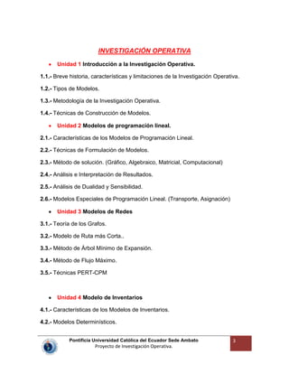 Pontificia Universidad Católica del Ecuador Sede Ambato
Proyecto de Investigación Operativa.
3
INVESTIGACIÓN OPERATIVA
Unidad 1 Introducción a la Investigación Operativa.
1.1.- Breve historia, características y limitaciones de la Investigación Operativa.
1.2.- Tipos de Modelos.
1.3.- Metodología de la Investigación Operativa.
1.4.- Técnicas de Construcción de Modelos.
Unidad 2 Modelos de programación lineal.
2.1.- Características de los Modelos de Programación Lineal.
2.2.- Técnicas de Formulación de Modelos.
2.3.- Método de solución. (Gráfico, Algebraico, Matricial, Computacional)
2.4.- Análisis e Interpretación de Resultados.
2.5.- Análisis de Dualidad y Sensibilidad.
2.6.- Modelos Especiales de Programación Lineal. (Transporte, Asignación)
Unidad 3 Modelos de Redes
3.1.- Teoría de los Grafos.
3.2.- Modelo de Ruta más Corta..
3.3.- Método de Árbol Mínimo de Expansión.
3.4.- Método de Flujo Máximo.
3.5.- Técnicas PERT-CPM
Unidad 4 Modelo de Inventarios
4.1.- Características de los Modelos de Inventarios.
4.2.- Modelos Determinísticos.
 