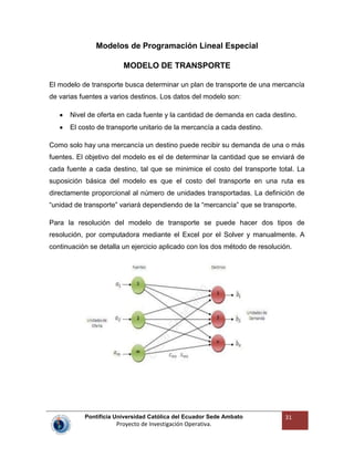 Pontificia Universidad Católica del Ecuador Sede Ambato
Proyecto de Investigación Operativa.
31
Modelos de Programación Lineal Especial
MODELO DE TRANSPORTE
El modelo de transporte busca determinar un plan de transporte de una mercancía
de varias fuentes a varios destinos. Los datos del modelo son:
Nivel de oferta en cada fuente y la cantidad de demanda en cada destino.
El costo de transporte unitario de la mercancía a cada destino.
Como solo hay una mercancía un destino puede recibir su demanda de una o más
fuentes. El objetivo del modelo es el de determinar la cantidad que se enviará de
cada fuente a cada destino, tal que se minimice el costo del transporte total. La
suposición básica del modelo es que el costo del transporte en una ruta es
directamente proporcional al número de unidades transportadas. La definición de
“unidad de transporte” variará dependiendo de la “mercancía” que se transporte.
Para la resolución del modelo de transporte se puede hacer dos tipos de
resolución, por computadora mediante el Excel por el Solver y manualmente. A
continuación se detalla un ejercicio aplicado con los dos método de resolución.
 