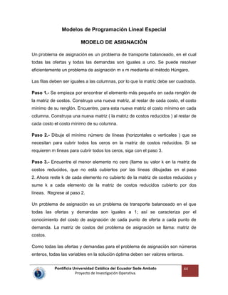 Pontificia Universidad Católica del Ecuador Sede Ambato
Proyecto de Investigación Operativa.
44
Modelos de Programación Lineal Especial
MODELO DE ASIGNACIÓN
Un problema de asignación es un problema de transporte balanceado, en el cual
todas las ofertas y todas las demandas son iguales a uno. Se puede resolver
eficientemente un problema de asignación m x m mediante el método Húngaro.
Las filas deben ser iguales a las columnas, por lo que la matriz debe ser cuadrada.
Paso 1.- Se empieza por encontrar el elemento más pequeño en cada renglón de
la matriz de costos. Construya una nueva matriz, al restar de cada costo, el costo
mínimo de su renglón. Encuentre, para esta nueva matriz el costo mínimo en cada
columna. Construya una nueva matriz ( la matriz de costos reducidos ) al restar de
cada costo el costo mínimo de su columna.
Paso 2.- Dibuje el mínimo número de líneas (horizontales o verticales ) que se
necesitan para cubrir todos los ceros en la matriz de costos reducidos. Si se
requieren m líneas para cubrir todos los ceros, siga con el paso 3.
Paso 3.- Encuentre el menor elemento no cero (llame su valor k en la matriz de
costos reducidos, que no está cubiertos por las líneas dibujadas en el paso
2. Ahora reste k de cada elemento no cubierto de la matriz de costos reducidos y
sume k a cada elemento de la matriz de costos reducidos cubierto por dos
líneas. Regrese al paso 2.
Un problema de asignación es un problema de transporte balanceado en el que
todas las ofertas y demandas son iguales a 1; así se caracteriza por el
conocimiento del costo de asignación de cada punto de oferta a cada punto de
demanda. La matriz de costos del problema de asignación se llama: matriz de
costos.
Como todas las ofertas y demandas para el problema de asignación son números
enteros, todas las variables en la solución óptima deben ser valores enteros.
 
