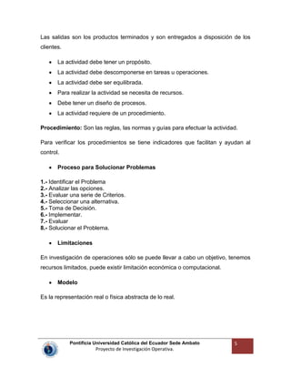 Pontificia Universidad Católica del Ecuador Sede Ambato
Proyecto de Investigación Operativa.
5
Las salidas son los productos terminados y son entregados a disposición de los
clientes.
La actividad debe tener un propósito.
La actividad debe descomponerse en tareas u operaciones.
La actividad debe ser equilibrada.
Para realizar la actividad se necesita de recursos.
Debe tener un diseño de procesos.
La actividad requiere de un procedimiento.
Procedimiento: Son las reglas, las normas y guías para efectuar la actividad.
Para verificar los procedimientos se tiene indicadores que facilitan y ayudan al
control.
Proceso para Solucionar Problemas
1.- Identificar el Problema
2.- Analizar las opciones.
3.- Evaluar una serie de Criterios.
4.- Seleccionar una alternativa.
5.- Toma de Decisión.
6.- Implementar.
7.- Evaluar
8.- Solucionar el Problema.
Limitaciones
En investigación de operaciones sólo se puede llevar a cabo un objetivo, tenemos
recursos limitados, puede existir limitación económica o computacional.
Modelo
Es la representación real o física abstracta de lo real.
 