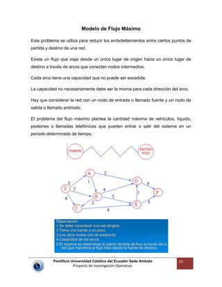 Pontificia Universidad Católica del Ecuador Sede Ambato
Proyecto de Investigación Operativa.
53
Modelo de Flujo Máximo
Este problema se utiliza para reducir los embotellamientos entre ciertos puntos de
partida y destino de una red.
Existe un flujo que viaja desde un único lugar de origen hacia un único lugar de
destino a través de arcos que conectan nodos intermedios.
Cada arco tiene una capacidad que no puede ser excedida.
La capacidad no necesariamente debe ser la misma para cada dirección del arco.
Hay que considerar la red con un nodo de entrada o llamado fuente y un nodo de
salida o llamado antinodo.
El problema del flujo máximo plantea la cantidad máxima de vehículos, líquido,
peatones o llamadas telefónicas que pueden entrar o salir del sistema en un
periodo determinado de tiempo.
 