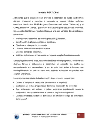 Pontificia Universidad Católica del Ecuador Sede Ambato
Proyecto de Investigación Operativa.
55
Modelo PERT-CPM
Admitiendo que la ejecución de un proyecto o elaboración se puede subdividir en
planear, programar y controlar, y hablando de manera clásica, podemos
considerar las técnicas PERT (Program Evaluation and review Technique) y el
CPM (Critical Path Method,) que son los más usuales para ejecución de proyectos.
En general estas técnicas resultan útiles para una gran variedad de proyectos que
contemplen:
Investigación y desarrollo de nuevos productos y procesos.
Construcción de plantas, edificios, y carreteras.
Diseño de equipo grande y complejo.
Diseño e instalación de sistemas nuevos.
Diseño y control de epidemias,
Múltiples aplicaciones en las cuales se requiera una planificación adecuada.
En los proyectos como estos, los administradores deben programas, coordinar las
diversas tareas o actividades a desarrollar un proyecto, las cuales no
necesariamente son secuenciales, y aun en este caso estas actividades son
interdependientes. Si bien es cierto que, algunas actividades en paralelo que
originan una tercera.
Las preguntas esenciales de la elaboración de un proyecto comprenden:
Cuál es el tiempo que se requiere para terminar el proyecto?
Cuáles son las fechas programadas de inicio y finalización del proyecto?
Que actividades son críticas y deben terminarse exactamente según lo
programado para poder mantener el proyecto según el cronograma?
Cuales actividades pueden ser demoradas sin afectar el tiempo de terminación
del proyecto?
 