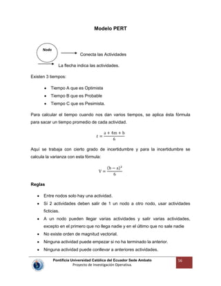 Pontificia Universidad Católica del Ecuador Sede Ambato
Proyecto de Investigación Operativa.
56
Modelo PERT
Conecta las Actividades
La flecha indica las actividades.
Existen 3 tiempos:
Tiempo A que es Optimista
Tiempo B que es Probable
Tiempo C que es Pesimista.
Para calcular el tiempo cuando nos dan varios tiempos, se aplica ésta fórmula
para sacar un tiempo promedio de cada actividad.
Aquí se trabaja con cierto grado de incertidumbre y para la incertidumbre se
calcula la varianza con esta fórmula:
Reglas
Entre nodos solo hay una actividad.
Si 2 actividades deben salir de 1 un nodo a otro nodo, usar actividades
ficticias.
A un nodo pueden llegar varias actividades y salir varias actividades,
excepto en el primero que no llega nadie y en el último que no sale nadie
No existe orden de magnitud vectorial.
Ninguna actividad puede empezar si no ha terminado la anterior.
Ninguna actividad puede conllevar a anteriores actividades.
Nodo
 