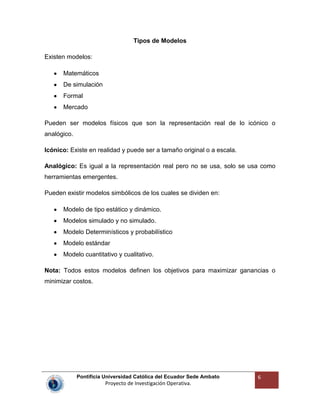 Pontificia Universidad Católica del Ecuador Sede Ambato
Proyecto de Investigación Operativa.
6
Tipos de Modelos
Existen modelos:
Matemáticos
De simulación
Formal
Mercado
Pueden ser modelos físicos que son la representación real de lo icónico o
analógico.
Icónico: Existe en realidad y puede ser a tamaño original o a escala.
Analógico: Es igual a la representación real pero no se usa, solo se usa como
herramientas emergentes.
Pueden existir modelos simbólicos de los cuales se dividen en:
Modelo de tipo estático y dinámico.
Modelos simulado y no simulado.
Modelo Determinísticos y probabilístico
Modelo estándar
Modelo cuantitativo y cualitativo.
Nota: Todos estos modelos definen los objetivos para maximizar ganancias o
minimizar costos.
 