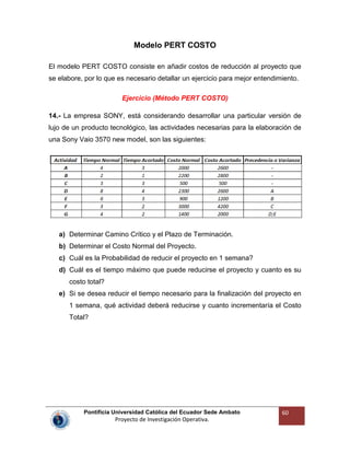 Pontificia Universidad Católica del Ecuador Sede Ambato
Proyecto de Investigación Operativa.
60
Modelo PERT COSTO
El modelo PERT COSTO consiste en añadir costos de reducción al proyecto que
se elabore, por lo que es necesario detallar un ejercicio para mejor entendimiento.
Ejercicio (Método PERT COSTO)
14.- La empresa SONY, está considerando desarrollar una particular versión de
lujo de un producto tecnológico, las actividades necesarias para la elaboración de
una Sony Vaio 3570 new model, son las siguientes:
a) Determinar Camino Crítico y el Plazo de Terminación.
b) Determinar el Costo Normal del Proyecto.
c) Cuál es la Probabilidad de reducir el proyecto en 1 semana?
d) Cuál es el tiempo máximo que puede reducirse el proyecto y cuanto es su
costo total?
e) Si se desea reducir el tiempo necesario para la finalización del proyecto en
1 semana, qué actividad deberá reducirse y cuanto incrementaría el Costo
Total?
 