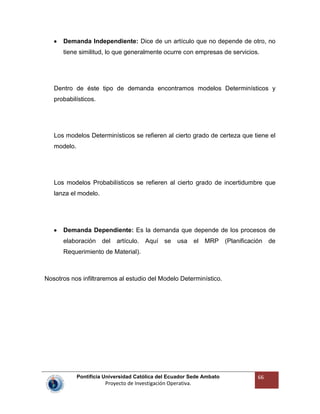 Pontificia Universidad Católica del Ecuador Sede Ambato
Proyecto de Investigación Operativa.
66
Demanda Independiente: Dice de un artículo que no depende de otro, no
tiene similitud, lo que generalmente ocurre con empresas de servicios.
Dentro de éste tipo de demanda encontramos modelos Determinísticos y
probabilísticos.
Los modelos Determinísticos se refieren al cierto grado de certeza que tiene el
modelo.
Los modelos Probabilísticos se refieren al cierto grado de incertidumbre que
lanza el modelo.
Demanda Dependiente: Es la demanda que depende de los procesos de
elaboración del artículo. Aquí se usa el MRP (Planificación de
Requerimiento de Material).
Nosotros nos infiltraremos al estudio del Modelo Determinístico.
 