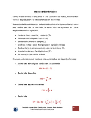 Pontificia Universidad Católica del Ecuador Sede Ambato
Proyecto de Investigación Operativa.
67
Modelo Determinístico
Dentro de éste modelo se encuentra el Lote Económico de Pedido, la demanda o
cantidad de producción y el lote económico con descuentos.
Se estudiará el Lote Económico de Pedido el cual tiene la siguiente Nomenclatura
para resolver ejercicios de inventarios, la nomenclatura se representa así con su
respectiva leyenda o significado:
La demanda es conocida y constante (D).
El tiempo de Entrega es Conocido (L).
Existe costo unitario de compra (C).
Costo de pedido o costo de organización o preparación (S).
Costo unitario de almacenamiento o de mantenimiento (H).
Inventario máximo o Cantidad óptima (Q*).
No se acepta descuentos ni déficit.
Entonces podemos deducir mediante ésta nomenclatura las siguientes fórmulas:
Costo total de Compras en relación a la Demanda
Costo total de pedido
Costo total de almacenamiento
Costo total
 