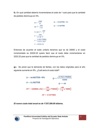 Pontificia Universidad Católica del Ecuador Sede Ambato
Proyecto de Investigación Operativa.
71
f).- En qué cantidad debería incrementarse el costo de 1 auto para que la cantidad
de pedidos disminuya en 5%.
Entonces de acuerdo al costo unitario tenemos que es de 20000 y el costo
incrementado es 22222.22 quiere decir que el costo debe incrementarse en
2222.22 para que la cantidad de pedidos disminuya en 5%.
g).- Se prevé que la demanda de llantas, con los datos originales para el año
siguiente aumente en 9%, ¿Cuál sería el costo total?
El nuevo costo total anual es de 1’237,500.00 dólares.
 