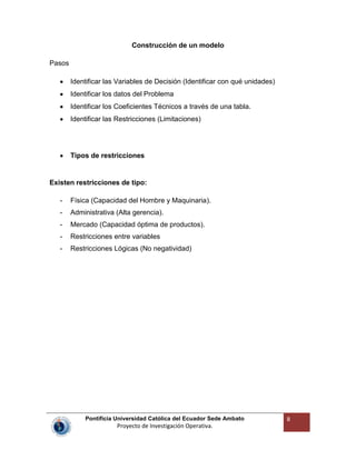 Pontificia Universidad Católica del Ecuador Sede Ambato
Proyecto de Investigación Operativa.
8
Construcción de un modelo
Pasos
Identificar las Variables de Decisión (Identificar con qué unidades)
Identificar los datos del Problema
Identificar los Coeficientes Técnicos a través de una tabla.
Identificar las Restricciones (Limitaciones)
Tipos de restricciones
Existen restricciones de tipo:
- Física (Capacidad del Hombre y Maquinaria).
- Administrativa (Alta gerencia).
- Mercado (Capacidad óptima de productos).
- Restricciones entre variables
- Restricciones Lógicas (No negatividad)
 