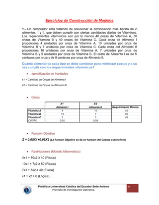 Pontificia Universidad Católica del Ecuador Sede Ambato
Proyecto de Investigación Operativa.
9
Ejercicios de Construcción de Modelos
1.- Un comprador está tratando de solucionar la combinación más barata de 2
alimentos, I y II, que deben cumplir con ciertas cantidades diarias de Vitaminas.
Los requerimientos vitamínicos son por lo menos 40 onzas de Vitamina A, 50
onzas de Vitamina B y 49 onzas de Vitamina C. Cada onza de Alimento I
proporciona 4 unidades por onza de Vitamina A, 10 unidades por onza de
Vitamina B y 7 unidades por onza de Vitamina C. Cada onza del Alimento II
proporciona 10 unidades por onza de Vitamina A, 7 unidades por onza de
Vitamina B y 5 unidades por onza de Vitamina C. El costo de Alimento I es de 5
centavos por onza y de 8 centavos por onza de Alimento II.
Cuánto alimento de cada tipo se debe combinar para minimizar costos y a su
vez cumplir con los requerimientos vitamínicos?
Identificación de Variables
x1 = Cantidad de Onzas de Alimento I
x2 = Cantidad de Onzas de Alimento II
Datos
Función Objetivo
Z = 0.05X1+0.08X2 (La función Objetivo se da en función del Costos o Beneficio)
Restricciones (Modelo Matemático)
4x1 + 10x2 ≥ 40 (Física)
10x1 + 7x2 ≥ 50 (Física)
7x1 + 5x2 ≥ 49 (Física)
x1 ^ x2 ≥ 0 (Lógica)
 