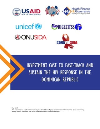 May 2017
This document was produced for review by the United States Agency for International Development. It was prepared by
Adebiyi Adesina and Carlos Avila of the Health Finance and Governance Project.
INVESTMENT CASE TO FAST-TRACK AND
SUSTAIN THE HIV RESPONSE IN THE
DOMINICAN REPUBLIC
 