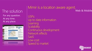 Mimir is a location aware agent. 

USPs:
Up to date information
Learning
Scalability
Continuous development
Network effects
SaaS
Low-cost
Speed to market
 