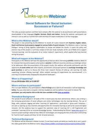 Webinar
                        Social Software for Social Inclusion:
                              Successes or Failures?
The Links‐up project partners and their local contacts offer this webinar to all practitioners with presentations 
downloadable  in  four  languages (English,  German,  Dutch  and  Italian).  During  the  webinar,  participants  can 
interact in oral as well as in written form with the help of 4 expert moderators in all four languages. 

What is this Webinar about?
The  project  is  now  presenting  via  this  Webinar  its  results  of  2  years  research  with  Austrian,  English,  Italian, 
Dutch and German local projects engaged on various fields of social inclusion. This Webinar is also a ‘Learning 
Dialogue’  aiming  to  bring  together  stakeholders  to  review  and  debate  the  results.  It  covers  the  policy  and 
practice map of the project; a summary analysis of 24 case study examples of the use of Web 2.0 to support 
‘inclusive  learning’,  and  the  evaluation  of  six  ‘action  research’  experiments,  which  applied  what  was  learned 
during the project. 

What will happen at the Webinar?
Participants in this Webinar will have the opportunity to find out about interesting activities related to Web 2.0 
for inclusive learning and to explore what works in practice in different countries and discuss challenges remain 
to be addressed. After the presentation of the project results, this webinar will provide participants with the 
opportunity to work online with other experts, practitioners and project partners to exchange knowledge and 
good  practices  as  well  as  to  discuss  the  three  main  research  themes  of  Links‐up:  a)Is  Learning  2.0  really 
supporting  inclusive  Lifelong  Learning?   b)Can  isolated  Learning  2.0  experiments  be  mainstreamed?   c)  Is 
Learning 2.0 fundamentally changing the educational landscape? 

When is it happening? 
It is on 24 October 2011 at 11:00 CET 

Where and how to participate?
This is an open Webinar, thus participation is free of charge and is open to all interested. It will be happening 
online, thus you only need a computer, internet, headphone and microphone if you wish to interact. To 
participate, you only need to click on the link soon available on the Links‐up website. 

Thematical Background
The spread of social software in all walks of life in recent years has been phenomenal. What is also striking is 
the  increasing  penetration  of  social  software  and  similar  technologies  into  the  learning  domain.  The  use  of 
blogs,  wikis,  podcasts, tagging  and  other  ‘Learning 2.0’  applications  –  particularly  in  ‘grass‐roots’  initiatives  – 
are seen as opening up new channels and opportunities for innovative learning as well as for social and digital 
inclusion.  Yet  the  evidence  base  to  support  this  optimistic  view  of  ‘Learning  2.0’  is  still  fragmented  and 
contested. ‘Learning 2.0 for an Inclusive Knowledge Society ‐ Understanding the Picture’ (www.links‐up.eu) is a 
research project looking in detail at how ‘Web 2.0’ technologies are changing the face of education and training 
for ‘hard‐to‐reach’ people and those ‘at risk’ of social exclusion.  

Technical Background
This Webinar will be streamed in Adobe Connect. To see how it works and what you need to do to use it, watch 
this video guide before the Webinar starts: http://www.viddler.com/explore/otavanopisto/videos/230/
 