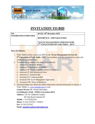 INVITATION TO BID
TO                                DATE: 10th December 2012
INTERESTED COMPANIES
                                  REFERENCE : ITB/NAR-I/12/2012

                                  “EVENT MANAGEMENT SERVICES FOR
                                  5TH CONVENTION OF NAR- INDIA – 2013 “


Dear Sir/Madam,

   1. NAR- INDIA hereby solicit your BID for the “Event Management Services for
      5th Convention of NAR- India – 2013” in accordance with the specifications, terms and
      conditions stipulated herein
   2. To enable you to submit a bid, please find enclosed
      a. Annexure I : Memo to Bidder
      b. Annexure II: Instructions To Bidder
      c. Annexure III: Procurement Specification to vendors
      d. Annexure IV: Bid Submission Form
      e. Annexure V: Technical Bid
      f. Annexure VI: Commercial Bid
      g. Annexure VII: Event Management Agreement
      h. Annexure VIII: Terms of Reference.
   3. Interested bidder may obtain the further information and bid clarification at website of
      NAR- INDIA i.e. www.narindia.com or with
      Contact Person: Mr. Anand Adawadkar
      Co-Ordinator (NAR – INDIA Convention 2013)
      Address: 120-122 siddharth Complex
                RC Dutt Road Vadodara 05
      Mobile: + 91 9726852299
      Phone: 91-265-2324792 / 3290833
      Fax: 91-265-2351827
      Email: anand@comfortrealtyindia.com
 