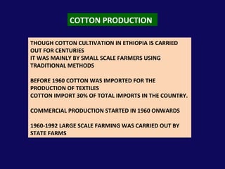 COTTON PRODUCTION THOUGH COTTON CULTIVATION IN ETHIOPIA IS CARRIED OUT FOR CENTURIES IT WAS MAINLY BY SMALL SCALE FARMERS USING TRADITIONAL METHODS BEFORE 1960 COTTON WAS IMPORTED FOR THE PRODUCTION OF TEXTILES COTTON IMPORT 30% OF TOTAL IMPORTS IN THE COUNTRY. COMMERCIAL PRODUCTION STARTED IN 1960 ONWARDS 1960-1992 LARGE SCALE FARMING WAS CARRIED OUT BY STATE FARMS 