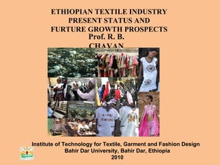 ETHIOPIAN TEXTILE INDUSTRY PRESENT STATUS AND FURTURE GROWTH PROSPECTS Prof. R. B. CHAVAN Institute of Technology for Textile, Garment and Fashion Design  Bahir Dar University, Bahir Dar, Ethiopia 2010 