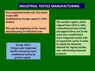 INDUSTRIAL TEXTILE MANUFACTURING First integrated textile mill  Dire Dawa Textile Mill  Established by foreign capital in 1939. (Italian) This was the Beginning of the  textile manufacturing on Industrial scale  During 196o’s 5 large-scale integrated textile enterprises were established mainly by private capital ,  The socialist regime, which reigned from 1974 to 1991, nationalized private textile and apparel firms and at the same time established 4 more integrated textile mills  to expand the sector in order to satisfy the domestic demand for regular textiles and  substituting imported products. 