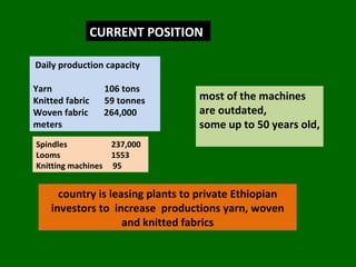 CURRENT POSITION Daily production capacity  Yarn 106 tons Knitted fabric  59 tonnes  Woven fabric  264,000 meters most of the machines are outdated,  some up to 50 years old,  Spindles   237,000 Looms   1553 Knitting machines  95  country is leasing plants to private Ethiopian investors to  increase  productions yarn, woven and knitted fabrics 