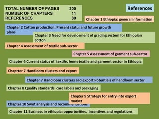 TOTAL NUMBER OF PAGES 300 NUMBER OF CHAPTERS   11 REFERENCES   80 Chapter 1 Ethiopia: general information Chapter 2 Cotton production: Present status and future growth plans Chapter 3 Need for development of grading system for Ethiopian cotton  Chapter 4 Assessment of textile sub-sector Chapter 5 Assessment of garment sub-sector  Chapter 6 Current status of  textile, home textile and garment sector in Ethiopia Chaprter 7 Handloom clusters and export  Chapter 7 Handloom clusters and export Potentials of handloom sector Chapter 8 Quality standards  care labels and packaging  Chapter 10 Swot analysis and recommendations Chapter 9 Strategy for entry into export market Chapter 11 Business in ethiopia: opportunities,  incentives and regulations References 