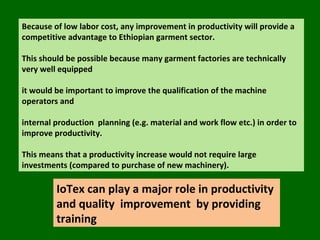 Because of low labor cost, any improvement in productivity will provide a competitive advantage to Ethiopian garment sector.  This should be possible because many garment factories are technically  very well equipped  it would be important to improve the qualification of the machine operators and  internal production  planning (e.g. material and work flow etc.) in order to improve productivity.  This means that a productivity increase would not require large investments (compared to purchase of new machinery). IoTex can play a major role in productivity and quality  improvement  by providing training  