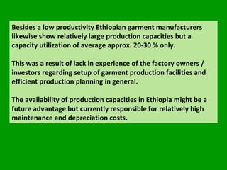 Besides a low productivity Ethiopian garment manufacturers likewise show relatively large production capacities but a capacity utilization of average approx. 20-30 % only.  This was a result of lack in experience of the factory owners / investors regarding setup of garment production facilities and efficient production planning in general.  The availability of production capacities in Ethiopia might be a future advantage but currently responsible for relatively high  maintenance and depreciation costs.  