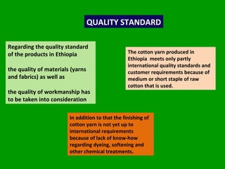 QUALITY STANDARD Regarding the quality standard of the products in Ethiopia  the quality of materials (yarns and fabrics) as well as  the quality of workmanship has to be taken into consideration The cotton yarn produced in Ethiopia  meets only partly international quality standards and customer requirements because of medium or short staple of raw cotton that is used.  In addition to that the finishing of cotton yarn is not yet up to international requirements because of lack of know-how regarding dyeing, softening and other chemical treatments.  