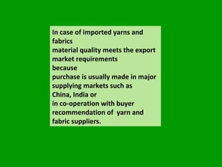 In case of imported yarns and fabrics  material quality meets the export market requirements  because  purchase is usually made in major supplying markets such as  China, India or  in co-operation with buyer recommendation of  yarn and fabric suppliers. 