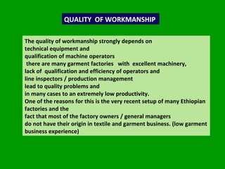 QUALITY  OF WORKMANSHIP The quality of workmanship strongly depends on  technical equipment and  qualification of machine operators  there are many garment factories  with  excellent machinery,  lack of  qualification and efficiency of operators and  line inspectors / production management  lead to quality problems and  in many cases to an extremely low productivity.  One of the reasons for this is the very recent setup of many Ethiopian factories and the  fact that most of the factory owners / general managers  do not have their origin in textile and garment business. (low garment business experience) 