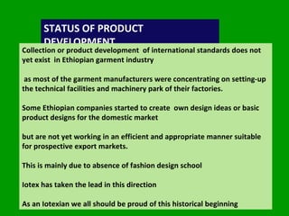 STATUS OF PRODUCT DEVELOPMENT  Collection or product development  of international standards does not yet exist  in Ethiopian garment industry  as most of the garment manufacturers were concentrating on setting-up the technical facilities and machinery park of their factories.  Some Ethiopian companies started to create  own design ideas or basic product designs for the domestic market  but are not yet working in an efficient and appropriate manner suitable for prospective export markets. This is mainly due to absence of fashion design school Iotex has taken the lead in this direction  As an Iotexian we all should be proud of this historical beginning  
