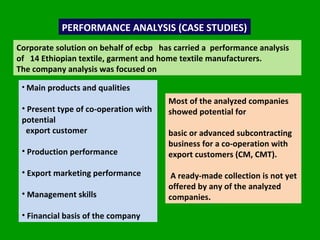 PERFORMANCE ANALYSIS (CASE STUDIES) Corporate solution on behalf of ecbp  has carried a  performance analysis of  14 Ethiopian textile, garment and home textile manufacturers.  The company analysis was focused on  Main products and qualities Present type of co-operation with potential export customer Production performance Export marketing performance Management skills Financial basis of the company Most of the analyzed companies showed potential for  basic or advanced subcontracting  business for a co-operation with export customers (CM, CMT).  A ready-made collection is not yet offered by any of the analyzed companies. 