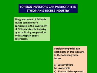 FOREIGN INVESTORS CAN PARTICIPATE IN ETHIOPIAN’S TEXTILE INDUSTRY The government of Ethiopia invites companies to participate in the investment of Ethiopia's textile industry by establishing cooperation with Ethiopian public enterprises.  Foreign companies can participate in this industry in the following three forms: a)  Joint venture b)   ownership c)   Contract Management 