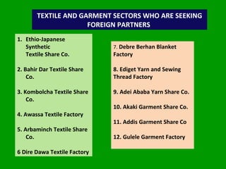 TEXTILE AND GARMENT SECTORS WHO ARE SEEKING FOREIGN PARTNERS  Ethio-Japanese Synthetic  Textile Share Co. 2. Bahir Dar Textile Share Co. 3. Kombolcha Textile Share Co. 4. Awassa Textile Factory 5. Arbaminch Textile Share Co. 6 Dire Dawa Textile Factory 7.  Debre Berhan Blanket Factory 8. Ediget Yarn and Sewing  Thread Factory 9. Adei Ababa Yarn Share Co. 10. Akaki Garment Share Co. 11. Addis Garment Share Co 12. Gulele Garment Factory 