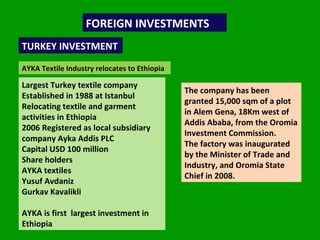 FOREIGN INVESTMENTS  TURKEY INVESTMENT AYKA Textile Industry relocates to Ethiopia Largest Turkey textile company Established in 1988 at Istanbul Relocating textile and garment activities in Ethiopia 2006 Registered as local subsidiary company Ayka Addis PLC Capital USD 100 million Share holders AYKA textiles Yusuf Avdaniz Gurkav Kavalikli AYKA is first  largest investment in Ethiopia The company has been granted 15,000 sqm of a plot in Alem Gena, 18Km west of Addis Ababa, from the Oromia Investment Commission.  The factory was inaugurated by the Minister of Trade and Industry, and Oromia State Chief in 2008. 