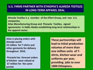U.S. FIRMS PARTNER WITH ETHIOPIA’S ALMEDA TEXTILES IN LONG-TERM APPAREL DEAL  Almeda Textiles is a  member  of the Effort Group, and  two  U.S. companies,  Atlas Manufacturing Group and  Pinnacle  Textiles,  signed agreements  in Addis Ababa establishing long term relationships in the apparel sector. Atlas is placing orders with Almeda worth  $3 million  for T-shirts and other garments for delivery throughout  2010,  Pinnacle has  forecast orders of kitchen  wear valued at $7 million for  the same period. These partnerships will lead to initial production volumes of more than one million units  of T-shirts, kitchen wear and  uniforms per year, providing  jobs to over 1000 Ethiopians.  