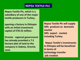 NEPSA TEXTILE PLC Nepsa Textile Plc, which is a subsidiary of one of the major textile producers in Turkey,  opening a factory in Ethiopia with an initial investment capital of ETB 25 million.   Oromia  regional government has already provided a 7.5 hectare plot of land to the company in Sebeta, Oromia zone.  Nepsa Textile Plc will supply  50%  products to  domestic market  50%  export  market including Turkey.  Nepsa Textile’s investments in Ethiopia will be beneficial in terms of  technology transfer  job creation  