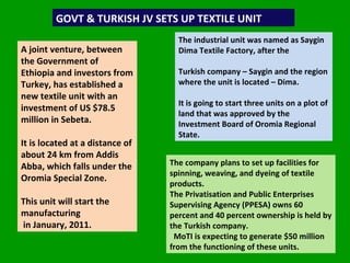 GOVT & TURKISH JV SETS UP TEXTILE UNIT  A joint venture, between the Government of Ethiopia and investors from Turkey, has established a new textile unit with an investment of US $78.5 million in Sebeta.  It is located at a distance of about 24 km from Addis Abba, which falls under the Oromia Special Zone.  This unit will start the manufacturing  in January, 2011.  The industrial unit was named as Saygin Dima Textile Factory, after the  Turkish company – Saygin and the region where the unit is located – Dima.  It is going to start three units on a plot of land that was approved by the Investment Board of Oromia Regional State.  The company plans to set up facilities for spinning, weaving, and dyeing of textile products.  The Privatisation and Public Enterprises Supervising Agency (PPESA) owns 60 percent and 40 percent ownership is held by the Turkish company.  MoTI is expecting to generate $50 million from the functioning of these units.  
