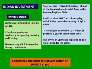 INDIAN INVESTMENT  SPINTEX INDIA Spintex was established in India in 1972.  It has been producing  machinery for spinning, weaving and knitting. The company will fully own the factory  in Ethiopia.  Spintex,  has received 50 hectare  of land at the Kombolcha Industrial  Zone in the Amhara Regional State.  It will produce 100 Tons  of yarn/day, which is five times the capacity of Ayka Addis.  it will export one billion USD worth of products a year in seven years time.  The arrival of Spintex is expected to be a major boon for the sector. Spintex has also plans to cultivate cotton on 50,000 ha land  