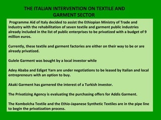 THE ITALIAN INTERVENTION ON TEXTILE AND GARMENT SECTOR  Programme Aid of Italy decided to assist the Ethiopian Ministry of Trade and Industry with the rehabilitation of seven textile and garment public industries already included in the list of public enterprises to be privatized with a budget of 9 million euros.  Currently, these textile and garment factories are either on their way to be or are already privatized.  Gulele Garment was bought by a local investor while  Adey Ababa and Ediget Yarn are under negotiations to be leased by Italian and local entrepreneurs with an option to buy.  Akaki Garment has garnered the interest of a Turkish investor.  The Privatizing Agency is evaluating the purchasing offers for Addis Garment.  The Kombolcha Textile and the Ethio-Japanese Synthetic Textiles are in the pipe line to begin the privatization process. 