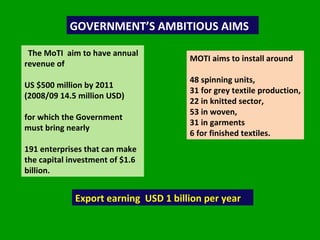 The MoTI  aim to have annual revenue of  US $500 million by 2011  (2008/09 14.5 million USD)  for which the Government must bring nearly  191 enterprises that can make the capital investment of $1.6 billion.   GOVERNMENT’S AMBITIOUS AIMS  MOTI aims to install around  48 spinning units,  31 for grey textile production,  22 in knitted sector,  53 in woven,  31 in garments  6 for finished textiles.  Export earning  USD 1 billion per year 
