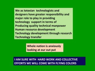 We as Iotexian  technologists and designers have greater responsibility and major role to play in providing  technology  support in terms of  Producing quality technical manpower Human resource development  Technology development through research Technology transfer  Whole nation is anxiously looking at our out put  I AM SURE WITH  HARD WORK AND COLLECTIVE EFFORTS WE WILL COME WITH FLYING COLORS  